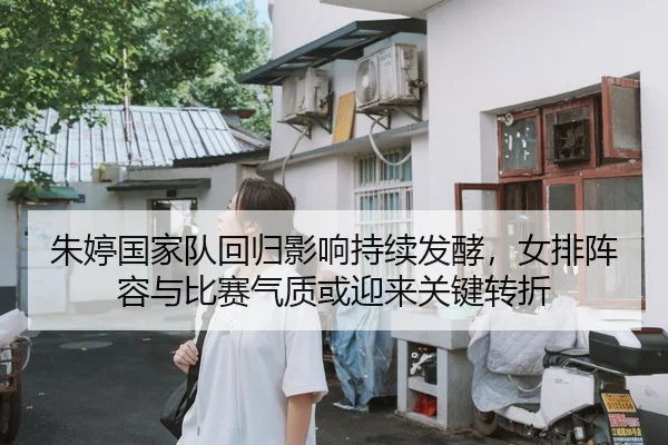 朱婷国家队回归影响持续发酵，女排阵容与比赛气质或迎来关键转折