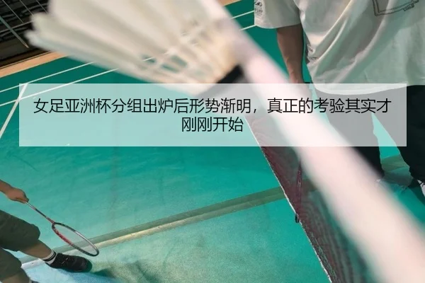 女足亚洲杯分组出炉后形势渐明，真正的考验其实才刚刚开始