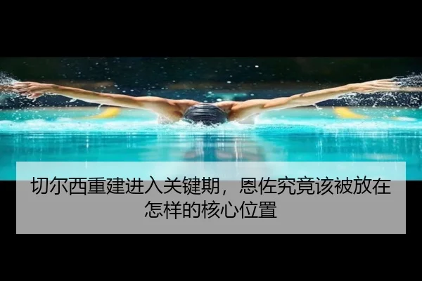 切尔西重建进入关键期，恩佐究竟该被放在怎样的核心位置